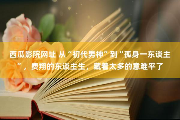 西瓜影院网址 从“初代男神”到“孤身一东谈主”，费翔的东谈主生，藏着太多的意难平了