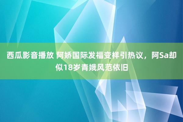 西瓜影音播放 阿娇国际发福变样引热议，阿Sa却似18岁青娥风范依旧
