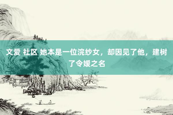 文爱 社区 她本是一位浣纱女，却因见了他，建树了令嫒之名