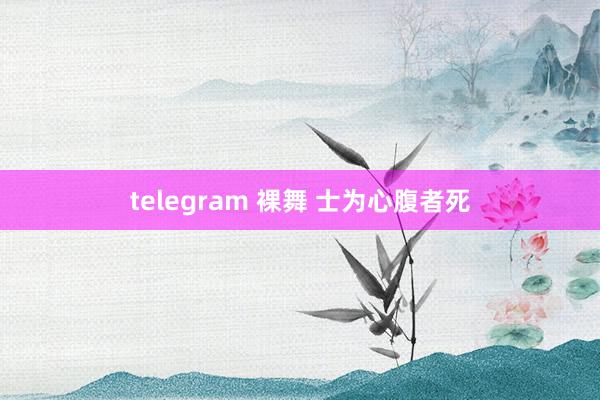 telegram 裸舞 士为心腹者死