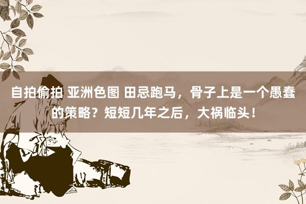 自拍偷拍 亚洲色图 田忌跑马，骨子上是一个愚蠢的策略？短短几年之后，大祸临头！