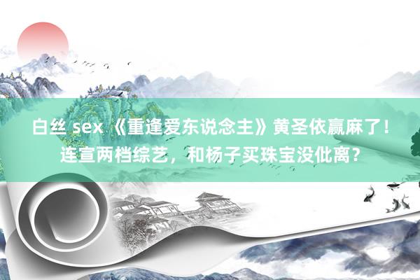 白丝 sex 《重逢爱东说念主》黄圣依赢麻了！连宣两档综艺，和杨子买珠宝没仳离？