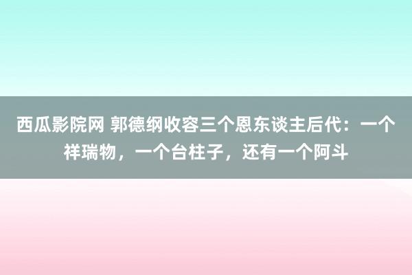 西瓜影院网 郭德纲收容三个恩东谈主后代：一个祥瑞物，一个台柱子，还有一个阿斗