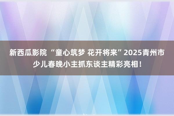 新西瓜影院 “童心筑梦 花开将来”2025青州市少儿春晚小主抓东谈主精彩亮相！