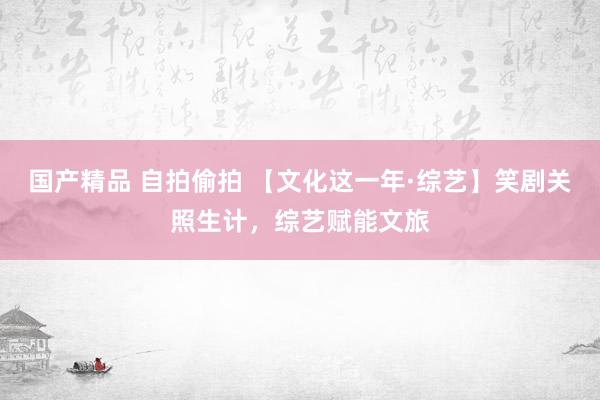 国产精品 自拍偷拍 【文化这一年·综艺】笑剧关照生计，综艺赋能文旅