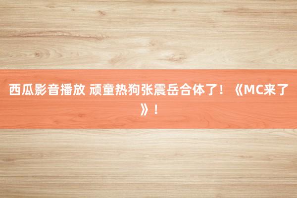 西瓜影音播放 顽童热狗张震岳合体了！《MC来了》！