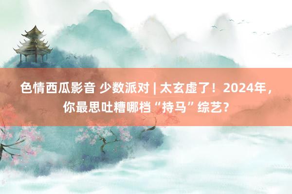 色情西瓜影音 少数派对 | 太玄虚了！2024年，你最思吐糟哪档“持马”综艺？