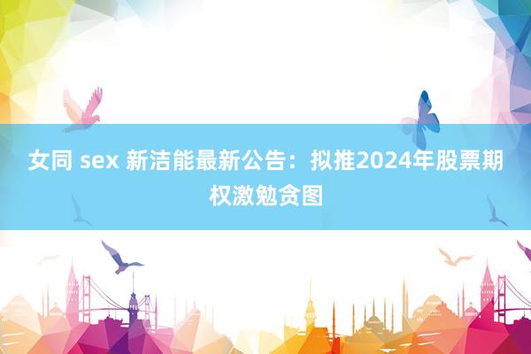 女同 sex 新洁能最新公告：拟推2024年股票期权激勉贪图