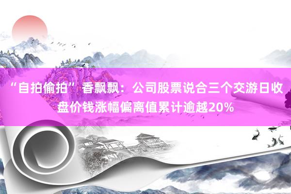 “自拍偷拍” 香飘飘：公司股票说合三个交游日收盘价钱涨幅偏离值累计逾越20%