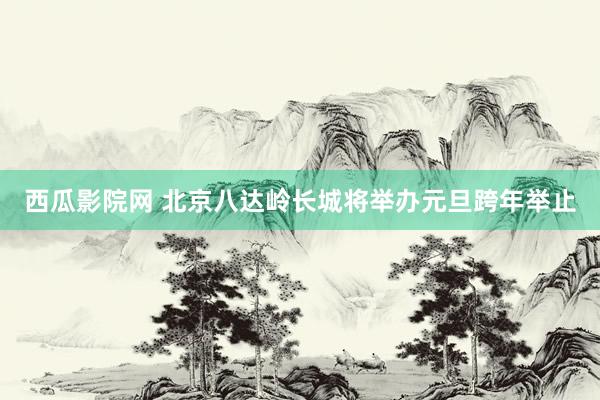 西瓜影院网 北京八达岭长城将举办元旦跨年举止