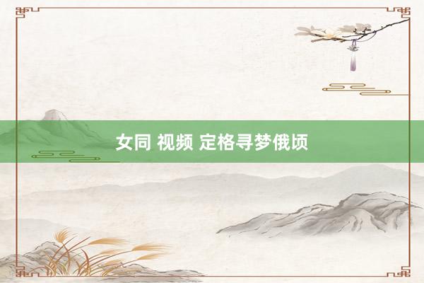 女同 视频 定格寻梦俄顷