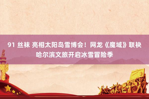 91 丝袜 亮相太阳岛雪博会！网龙《魔域》联袂哈尔滨文旅开启冰雪冒险季