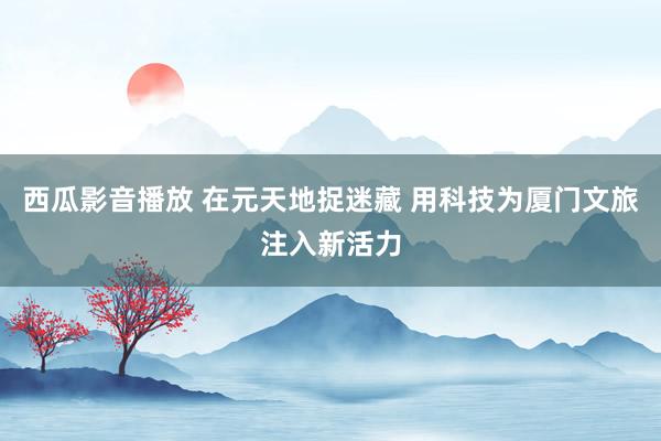 西瓜影音播放 在元天地捉迷藏 用科技为厦门文旅注入新活力