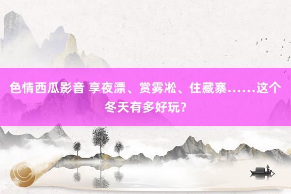 色情西瓜影音 享夜漂、赏雾凇、住藏寨……这个冬天有多好玩？