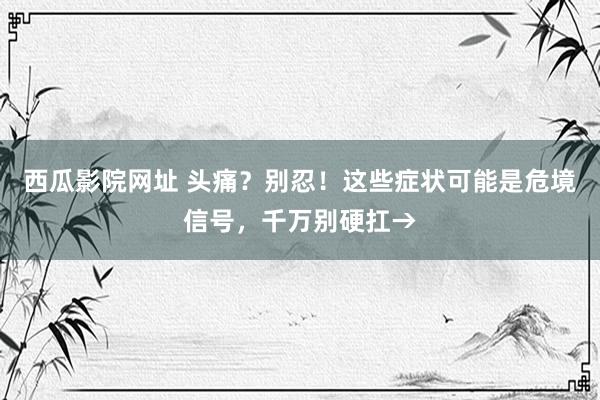 西瓜影院网址 头痛？别忍！这些症状可能是危境信号，千万别硬扛→
