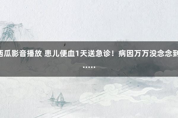 西瓜影音播放 患儿便血1天送急诊！病因万万没念念到......