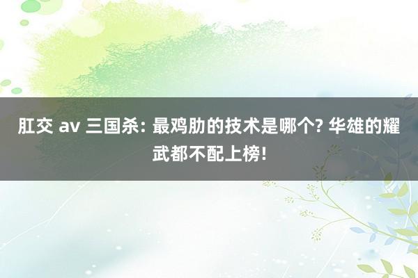 肛交 av 三国杀: 最鸡肋的技术是哪个? 华雄的耀武都不配上榜!