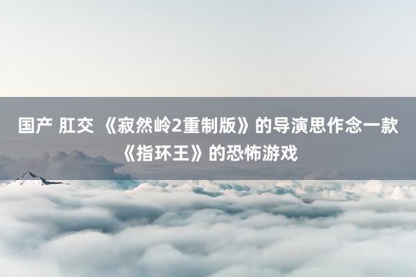 国产 肛交 《寂然岭2重制版》的导演思作念一款《指环王》的恐怖游戏