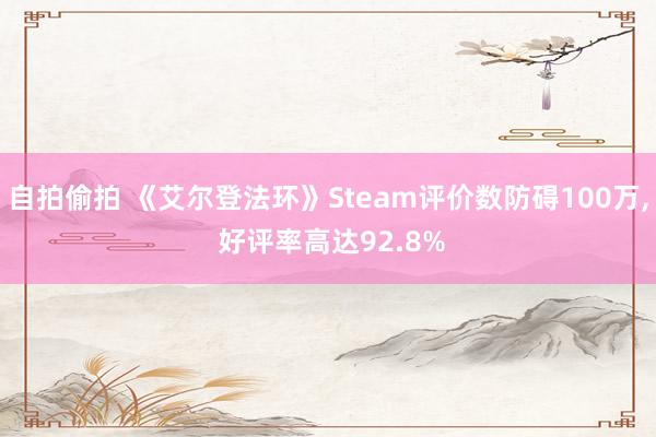 自拍偷拍 《艾尔登法环》Steam评价数防碍100万， 好评率高达92.8%
