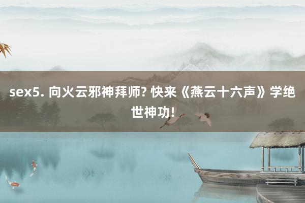 sex5. 向火云邪神拜师? 快来《燕云十六声》学绝世神功!