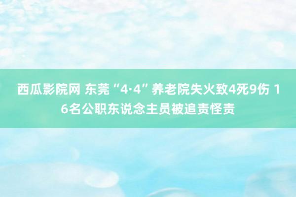 西瓜影院网 东莞“4·4”养老院失火致4死9伤 16名公职东说念主员被追责怪责