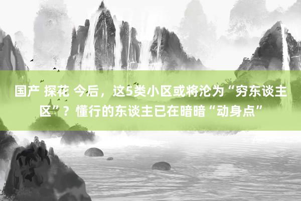 国产 探花 今后，这5类小区或将沦为“穷东谈主区”？懂行的东谈主已在暗暗“动身点”