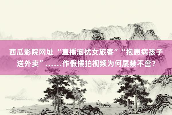 西瓜影院网址 “直播滋扰女旅客”“抱患病孩子送外卖”……作假摆拍视频为何屡禁不啻？