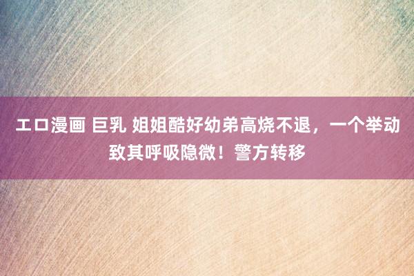 エロ漫画 巨乳 姐姐酷好幼弟高烧不退,一个举动致其呼吸隐微!警方转移