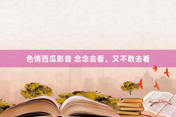 色情西瓜影音 念念去看，又不敢去看