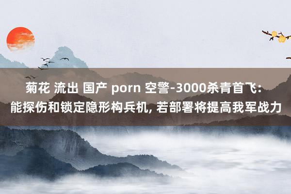 菊花 流出 国产 porn 空警-3000杀青首飞: 能探伤和锁定隐形构兵机， 若部署将提高我军战力