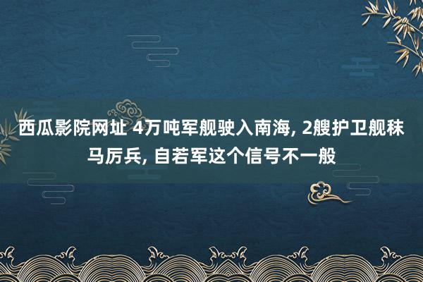 西瓜影院网址 4万吨军舰驶入南海， 2艘护卫舰秣马厉兵， 自若军这个信号不一般