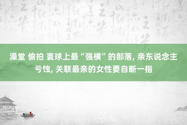 澡堂 偷拍 寰球上最“强横”的部落， 亲东说念主亏蚀， 关联最亲的女性要自断一指