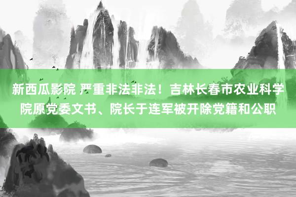 新西瓜影院 严重非法非法！吉林长春市农业科学院原党委文书、院长于连军被开除党籍和公职