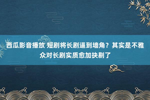 西瓜影音播放 短剧将长剧逼到墙角？其实是不雅众对长剧实质愈加抉剔了