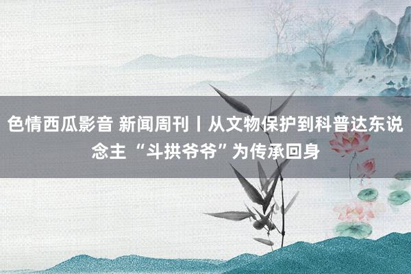 色情西瓜影音 新闻周刊丨从文物保护到科普达东说念主 “斗拱爷爷”为传承回身