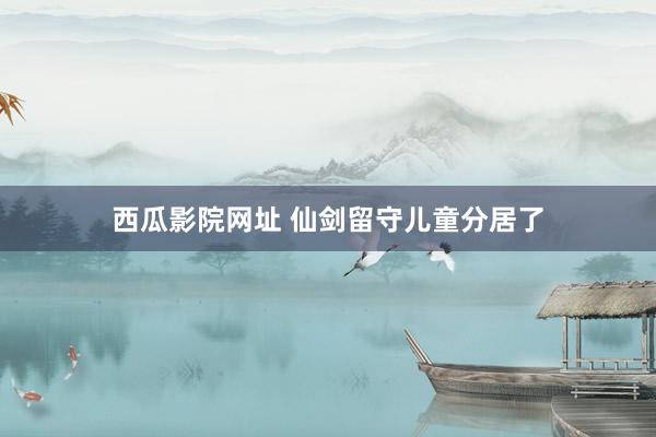 西瓜影院网址 仙剑留守儿童分居了