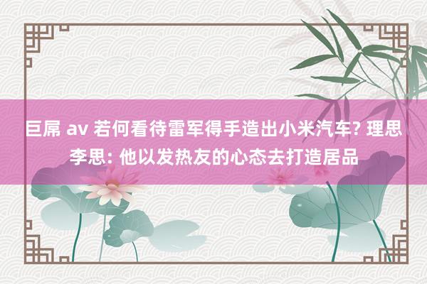 巨屌 av 若何看待雷军得手造出小米汽车? 理思李思: 他以发热友的心态去打造居品