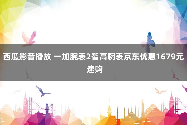 西瓜影音播放 一加腕表2智高腕表京东优惠1679元 速购