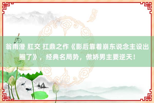 翁雨澄 肛交 扛鼎之作《影后靠着崩东说念主设出圈了》，经典名局势，傲娇男主要逆天！