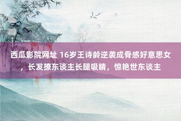 西瓜影院网址 16岁王诗龄逆袭成骨感好意思女，长发撩东谈主长腿吸睛，惊艳世东谈主
