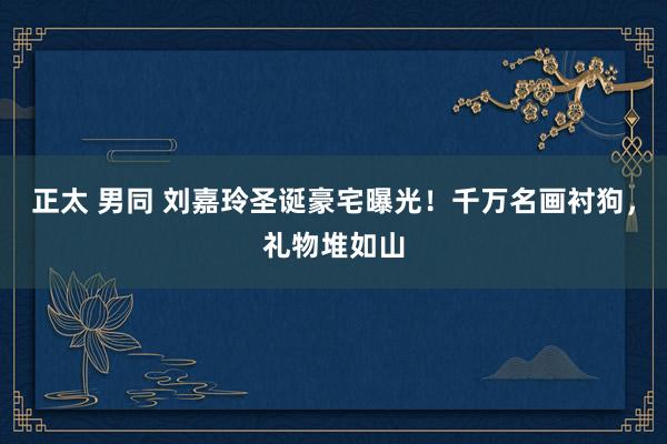 正太 男同 刘嘉玲圣诞豪宅曝光！千万名画衬狗，礼物堆如山