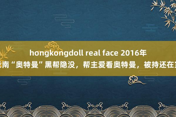 hongkongdoll real face 2016年，云南“奥特曼”黑帮隐没，帮主爱看奥特曼，被持还在宣战