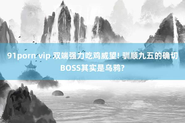 91porn vip 双端强力吃鸡威望! 驯顺九五的确切BOSS其实是乌鸦?