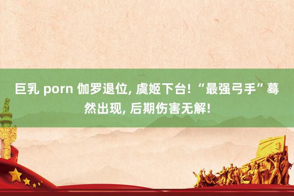 巨乳 porn 伽罗退位， 虞姬下台! “最强弓手”蓦然出现， 后期伤害无解!