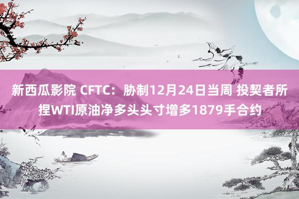 新西瓜影院 CFTC：胁制12月24日当周 投契者所捏WTI原油净多头头寸增多1879手合约