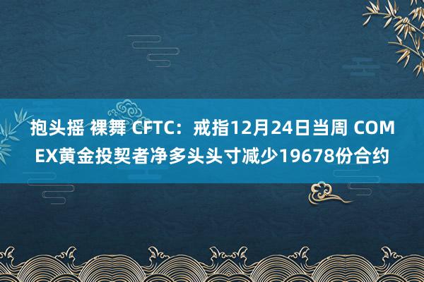 抱头摇 裸舞 CFTC：戒指12月24日当周 COMEX黄金投契者净多头头寸减少19678份合约