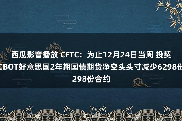 西瓜影音播放 CFTC：为止12月24日当周 投契者将CBOT好意思国2年期国债期货净空头头寸减少6298份合约