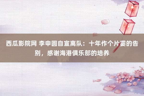 西瓜影院网 李申圆自宣离队：十年作个片霎的告别，感谢海港俱乐部的培养