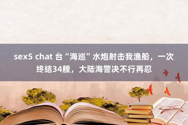 sex5 chat 台“海巡”水炮射击我渔船，一次终结34艘，大陆海警决不行再忍