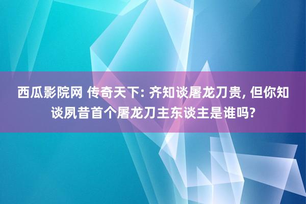 西瓜影院网 传奇天下: 齐知谈屠龙刀贵， 但你知谈夙昔首个屠龙刀主东谈主是谁吗?